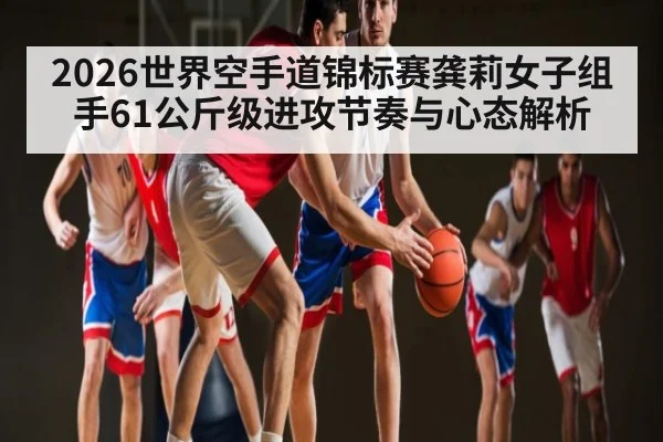 2026世界空手道锦标赛龚莉女子组手61公斤级进攻节奏与心态解析（c7c7.app）
