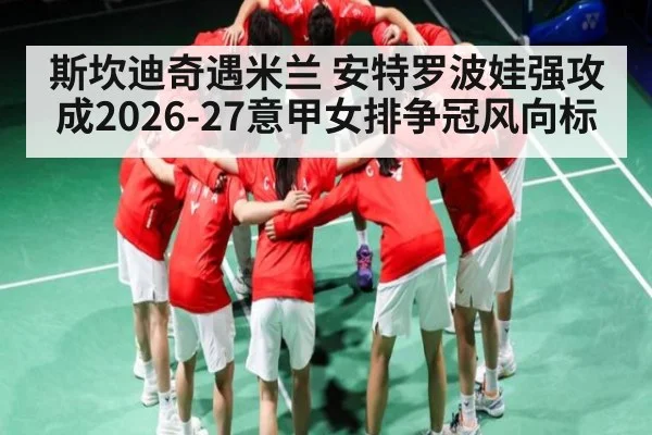 斯坎迪奇遇米兰 安特罗波娃强攻成2026-27意甲女排争冠风向标（www.c7c7.app）